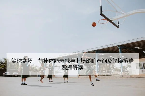 篮球赛场：替补体能衰减与上场影响查询及轮换策略数据解读