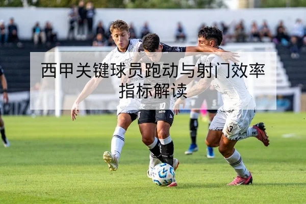 西甲关键球员跑动与射门效率指标解读